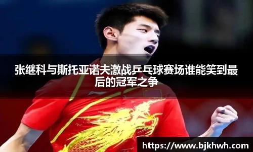 张继科与斯托亚诺夫激战乒乓球赛场谁能笑到最后的冠军之争