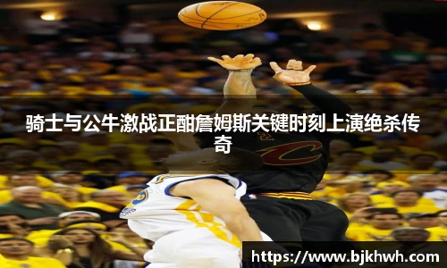 骑士与公牛激战正酣詹姆斯关键时刻上演绝杀传奇