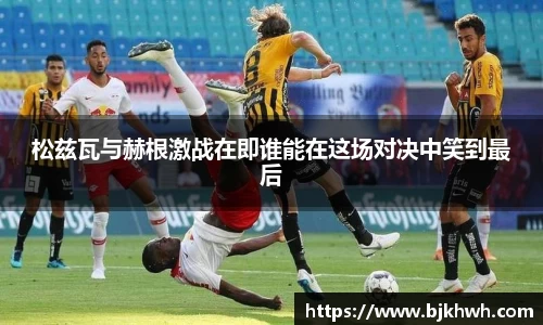 松兹瓦与赫根激战在即谁能在这场对决中笑到最后