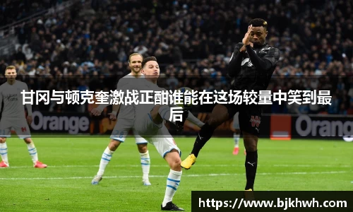 甘冈与顿克奎激战正酣谁能在这场较量中笑到最后